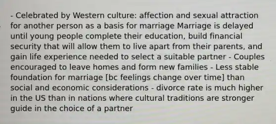 - Celebrated by Western culture: affection and sexual attraction for another person as a basis for marriage Marriage is delayed until young people complete their education, build financial security that will allow them to live apart from their parents, and gain life experience needed to select a suitable partner - Couples encouraged to leave homes and form new families - Less stable foundation for marriage [bc feelings change over time] than social and economic considerations - divorce rate is much higher in the US than in nations where cultural traditions are stronger guide in the choice of a partner