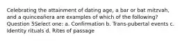 Celebrating the attainment of dating age, a bar or bat mitzvah, and a quinceañera are examples of which of the following? Question 5Select one: a. Confirmation b. Trans-pubertal events c. Identity rituals d. Rites of passage