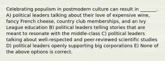 Celebrating populism in postmodern culture can result in _______. A) political leaders talking about their love of expensive wine, fancy French cheese, country club memberships, and an Ivy League education B) political leaders telling stories that are meant to resonate with the middle-class C) political leaders talking about well-respected and peer-reviewed scientific studies D) political leaders openly supporting big corporations E) None of the above options is correct.