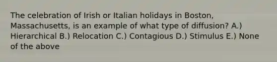 The celebration of Irish or Italian holidays in Boston, Massachusetts, is an example of what type of diffusion? A.) Hierarchical B.) Relocation C.) Contagious D.) Stimulus E.) None of the above