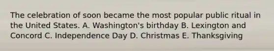 The celebration of soon became the most popular public ritual in the United States. A. Washington's birthday B. Lexington and Concord C. Independence Day D. Christmas E. Thanksgiving