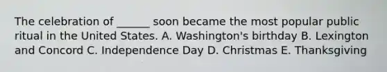 The celebration of ______ soon became the most popular public ritual in the United States. A. Washington's birthday B. Lexington and Concord C. Independence Day D. Christmas E. Thanksgiving