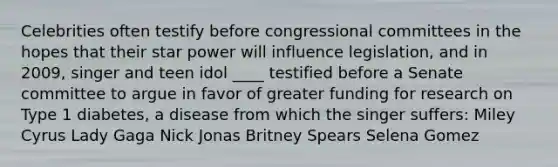 Celebrities often testify before congressional committees in the hopes that their star power will influence legislation, and in 2009, singer and teen idol ____ testified before a Senate committee to argue in favor of greater funding for research on Type 1 diabetes, a disease from which the singer suffers: Miley Cyrus Lady Gaga Nick Jonas Britney Spears Selena Gomez