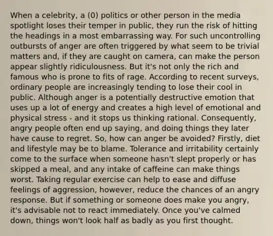 When a celebrity, a (0) politics or other person in the media spotlight loses their temper in public, they run the risk of hitting the headings in a most embarrassing way. For such uncontrolling outbursts of anger are often triggered by what seem to be trivial matters and, if they are caught on camera, can make the person appear slightly ridiculousness. But it's not only the rich and famous who is prone to fits of rage. According to recent surveys, ordinary people are increasingly tending to lose their cool in public. Although anger is a potentially destructive emotion that uses up a lot of energy and creates a high level of emotional and physical stress - and it stops us thinking rational. Consequently, angry people often end up saying, and doing things they later have cause to regret. So, how can anger be avoided? Firstly, diet and lifestyle may be to blame. Tolerance and irritability certainly come to the surface when someone hasn't slept properly or has skipped a meal, and any intake of caffeine can make things worst. Taking regular exercise can help to ease and diffuse feelings of aggression, however, reduce the chances of an angry response. But if something or someone does make you angry, it's advisable not to react immediately. Once you've calmed down, things won't look half as badly as you first thought.