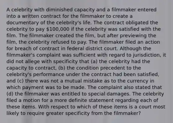 A celebrity with diminished capacity and a filmmaker entered into a written contract for the filmmaker to create a documentary of the celebrity's life. The contract obligated the celebrity to pay 100,000 if the celebrity was satisfied with the film. The filmmaker created the film, but after previewing the film, the celebrity refused to pay. The filmmaker filed an action for breach of contract in federal district court. Although the filmmaker's complaint was sufficient with regard to jurisdiction, it did not allege with specificity that (a) the celebrity had the capacity to contract, (b) the condition precedent to the celebrity's performance under the contract had been satisfied, and (c) there was not a mutual mistake as to the currency in which payment was to be made. The complaint also stated that (d) the filmmaker was entitled to special damages. The celebrity filed a motion for a more definite statement regarding each of these items. With respect to which of these items is a court most likely to require greater specificity from the filmmaker?