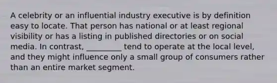 A celebrity or an influential industry executive is by definition easy to locate. That person has national or at least regional visibility or has a listing in published directories or on social media. In contrast, _________ tend to operate at the local level, and they might influence only a small group of consumers rather than an entire market segment.