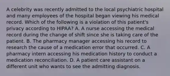 A celebrity was recently admitted to the local psychiatric hospital and many employees of the hospital began viewing his medical record. Which of the following is a violation of this patient's privacy according to HIPAA? A. A nurse accessing the medical record during the change of shift since she is taking care of the patient. B. The pharmacy manager accessing his record to research the cause of a medication error that occurred. C. A pharmacy intern accessing his medication history to conduct a medication reconciliation. D. A patient care assistant on a different unit who wants to see the admitting diagnosis.