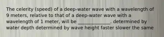 The celerity (speed) of a deep-water wave with a wavelength of 9 meters, relative to that of a deep-water wave with a wavelength of 1 meter, will be ______________. determined by water depth determined by wave height faster slower the same