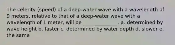 The celerity (speed) of a deep-water wave with a wavelength of 9 meters, relative to that of a deep-water wave with a wavelength of 1 meter, will be ______________. a. determined by wave height b. faster c. determined by water depth d. slower e. the same