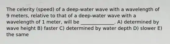 The celerity (speed) of a deep-water wave with a wavelength of 9 meters, relative to that of a deep-water wave with a wavelength of 1 meter, will be ______________. A) determined by wave height B) faster C) determined by water depth D) slower E) the same