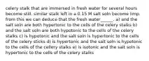 celery stalk that are immersed in fresh water for several hours become still. similar stalk left in a 0.15 M salt soln become limp. from this we can deduce that the fresh water______. a) and the salt soln are both hypertonic to the cells of the celery stalks b) and the salt soln are both hypotonic to the cells of the celery stalks c) is hypotonic and the salt soln is hypertonic to the cells of the celery sticks d) is hypertonic and the salt soln is hypotonic to the cells of the cellery stalks e) is isotonic and the salt soln is hypertonic to the cells of the celery stalks