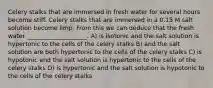 Celery stalks that are immersed in fresh water for several hours become stiff. Celery stalks that are immersed in a 0.15 M salt solution become limp. From this we can deduce that the fresh water ____________________. A) is isotonic and the salt solution is hypertonic to the cells of the celery stalks B) and the salt solution are both hypertonic to the cells of the celery stalks C) is hypotonic and the salt solution is hypertonic to the cells of the celery stalks D) is hypertonic and the salt solution is hypotonic to the cells of the celery stalks