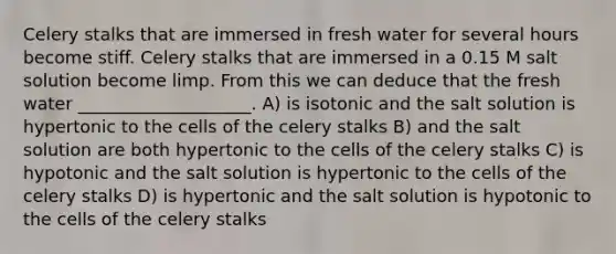 Celery stalks that are immersed in fresh water for several hours become stiff. Celery stalks that are immersed in a 0.15 M salt solution become limp. From this we can deduce that the fresh water ____________________. A) is isotonic and the salt solution is hypertonic to the cells of the celery stalks B) and the salt solution are both hypertonic to the cells of the celery stalks C) is hypotonic and the salt solution is hypertonic to the cells of the celery stalks D) is hypertonic and the salt solution is hypotonic to the cells of the celery stalks