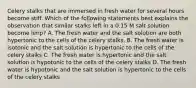 Celery stalks that are immersed in fresh water for several hours become stiff. Which of the following statements best explains the observation that similar stalks left in a 0.15 M salt solution become limp? A. The fresh water and the salt solution are both hypertonic to the cells of the celery stalks. B. The fresh water is isotonic and the salt solution is hypertonic to the cells of the celery stalks C. The fresh water is hypertonic and the salt solution is hypotonic to the cells of the celery stalks D. The fresh water is hypotonic and the salt solution is hypertonic to the cells of the celery stalks