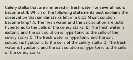 Celery stalks that are immersed in fresh water for several hours become stiff. Which of the following statements best explains the observation that similar stalks left in a 0.15 M salt solution become limp? A. The fresh water and the salt solution are both hypertonic to the cells of the celery stalks. B. The fresh water is isotonic and the salt solution is hypertonic to the cells of the celery stalks C. The fresh water is hypertonic and the salt solution is hypotonic to the cells of the celery stalks D. The fresh water is hypotonic and the salt solution is hypertonic to the cells of the celery stalks