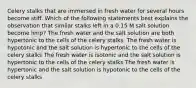 Celery stalks that are immersed in fresh water for several hours become stiff. Which of the following statements best explains the observation that similar stalks left in a 0.15 M salt solution become limp? The fresh water and the salt solution are both hypertonic to the cells of the celery stalks. The fresh water is hypotonic and the salt solution is hypertonic to the cells of the celery stalks The fresh water is isotonic and the salt solution is hypertonic to the cells of the celery stalks The fresh water is hypertonic and the salt solution is hypotonic to the cells of the celery stalks