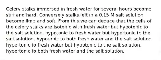 Celery stalks immersed in fresh water for several hours become stiff and hard. Conversely stalks left in a 0.15 M salt solution become limp and soft. From this we can deduce that the cells of the celery stalks are isotonic with fresh water but hypotonic to the salt solution. hypotonic to fresh water but hypertonic to the salt solution. hypotonic to both fresh water and the salt solution. hypertonic to fresh water but hypotonic to the salt solution. hypertonic to both fresh water and the salt solution.