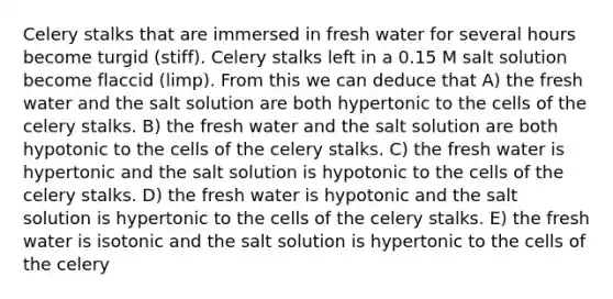 Celery stalks that are immersed in fresh water for several hours become turgid (stiff). Celery stalks left in a 0.15 M salt solution become flaccid (limp). From this we can deduce that A) the fresh water and the salt solution are both hypertonic to the cells of the celery stalks. B) the fresh water and the salt solution are both hypotonic to the cells of the celery stalks. C) the fresh water is hypertonic and the salt solution is hypotonic to the cells of the celery stalks. D) the fresh water is hypotonic and the salt solution is hypertonic to the cells of the celery stalks. E) the fresh water is isotonic and the salt solution is hypertonic to the cells of the celery