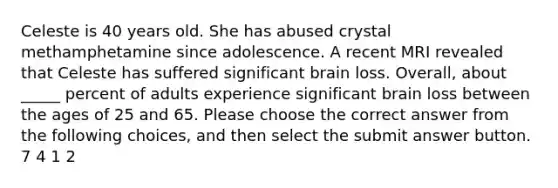 Celeste is 40 years old. She has abused crystal methamphetamine since adolescence. A recent MRI revealed that Celeste has suffered significant brain loss. Overall, about _____ percent of adults experience significant brain loss between the ages of 25 and 65. Please choose the correct answer from the following choices, and then select the submit answer button. 7 4 1 2