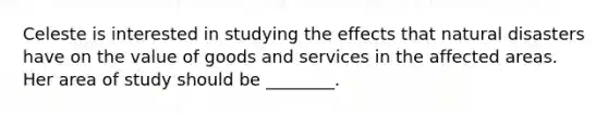 Celeste is interested in studying the effects that natural disasters have on the value of goods and services in the affected areas. Her area of study should be ________.