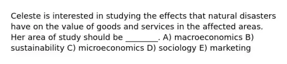 Celeste is interested in studying the effects that natural disasters have on the value of goods and services in the affected areas. Her area of study should be ________. A) macroeconomics B) sustainability C) microeconomics D) sociology E) marketing