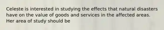 Celeste is interested in studying the effects that natural disasters have on the value of goods and services in the affected areas. Her area of study should be