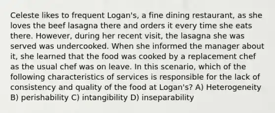 Celeste likes to frequent Logan's, a fine dining restaurant, as she loves the beef lasagna there and orders it every time she eats there. However, during her recent visit, the lasagna she was served was undercooked. When she informed the manager about it, she learned that the food was cooked by a replacement chef as the usual chef was on leave. In this scenario, which of the following characteristics of services is responsible for the lack of consistency and quality of the food at Logan's? A) Heterogeneity B) perishability C) intangibility D) inseparability