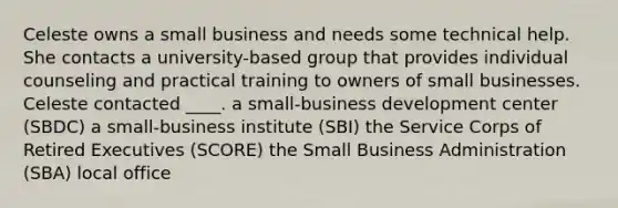 Celeste owns a small business and needs some technical help. She contacts a university-based group that provides individual counseling and practical training to owners of small businesses. Celeste contacted ____. a small-business development center (SBDC) a small-business institute (SBI) the Service Corps of Retired Executives (SCORE) the Small Business Administration (SBA) local office