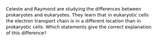 Celeste and Raymond are studying the differences between prokaryotes and eukaryotes. They learn that in eukaryotic cells the electron transport chain is in a different location than in prokaryotic cells. Which statements give the correct explanation of this difference?