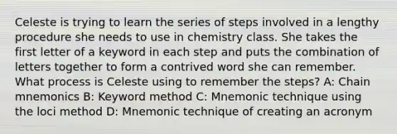 Celeste is trying to learn the series of steps involved in a lengthy procedure she needs to use in chemistry class. She takes the first letter of a keyword in each step and puts the combination of letters together to form a contrived word she can remember. What process is Celeste using to remember the steps? A: Chain mnemonics B: Keyword method C: Mnemonic technique using the loci method D: Mnemonic technique of creating an acronym