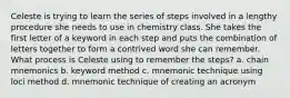 Celeste is trying to learn the series of steps involved in a lengthy procedure she needs to use in chemistry class. She takes the first letter of a keyword in each step and puts the combination of letters together to form a contrived word she can remember. What process is Celeste using to remember the steps? a. chain mnemonics b. keyword method c. mnemonic technique using loci method d. mnemonic technique of creating an acronym