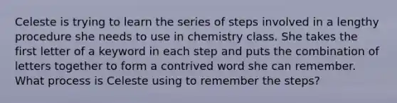 Celeste is trying to learn the series of steps involved in a lengthy procedure she needs to use in chemistry class. She takes the first letter of a keyword in each step and puts the combination of letters together to form a contrived word she can remember. What process is Celeste using to remember the steps?