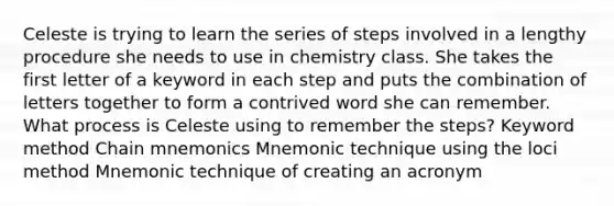 Celeste is trying to learn the series of steps involved in a lengthy procedure she needs to use in chemistry class. She takes the first letter of a keyword in each step and puts the combination of letters together to form a contrived word she can remember. What process is Celeste using to remember the steps? Keyword method Chain mnemonics Mnemonic technique using the loci method Mnemonic technique of creating an acronym