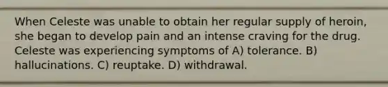 When Celeste was unable to obtain her regular supply of heroin, she began to develop pain and an intense craving for the drug. Celeste was experiencing symptoms of A) tolerance. B) hallucinations. C) reuptake. D) withdrawal.