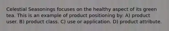 Celestial Seasonings focuses on the healthy aspect of its green tea. This is an example of product positioning by: A) product user. B) product class. C) use or application. D) product attribute.