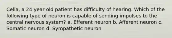 Celia, a 24 year old patient has difficulty of hearing. Which of the following type of neuron is capable of sending impulses to the central nervous system? a. Efferent neuron b. Afferent neuron c. Somatic neuron d. Sympathetic neuron