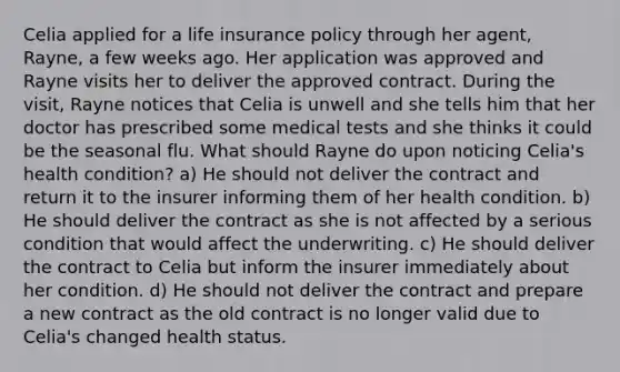 Celia applied for a life insurance policy through her agent, Rayne, a few weeks ago. Her application was approved and Rayne visits her to deliver the approved contract. During the visit, Rayne notices that Celia is unwell and she tells him that her doctor has prescribed some medical tests and she thinks it could be the seasonal flu. What should Rayne do upon noticing Celia's health condition? a) He should not deliver the contract and return it to the insurer informing them of her health condition. b) He should deliver the contract as she is not affected by a serious condition that would affect the underwriting. c) He should deliver the contract to Celia but inform the insurer immediately about her condition. d) He should not deliver the contract and prepare a new contract as the old contract is no longer valid due to Celia's changed health status.