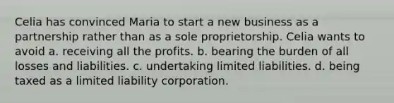 Celia has convinced Maria to start a new business as a partnership rather than as a sole proprietorship. Celia wants to avoid a. receiving all the profits. b. bearing the burden of all losses and liabilities. c. undertaking limited liabilities. d. being taxed as a limited liability corporation.