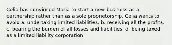 Celia has convinced Maria to start a new business as a partnership rather than as a sole proprietorship. Celia wants to avoid a. undertaking limited liabilities. b. receiving all the profits. c. bearing the burden of all losses and liabilities. d. being taxed as a limited liability corporation.