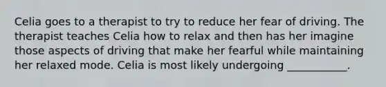 Celia goes to a therapist to try to reduce her fear of driving. The therapist teaches Celia how to relax and then has her imagine those aspects of driving that make her fearful while maintaining her relaxed mode. Celia is most likely undergoing ___________.