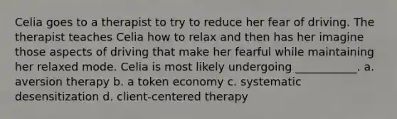 Celia goes to a therapist to try to reduce her fear of driving. The therapist teaches Celia how to relax and then has her imagine those aspects of driving that make her fearful while maintaining her relaxed mode. Celia is most likely undergoing ___________. a. aversion therapy b. a token economy c. systematic desensitization d. client-centered therapy