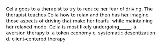 Celia goes to a therapist to try to reduce her fear of driving. The therapist teaches Celia how to relax and then has her imagine those aspects of driving that make her fearful while maintaining her relaxed mode. Celia is most likely undergoing_____. a. aversion therapy b. a token economy c. systematic desentization d. client-centered therapy