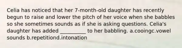 Celia has noticed that her 7-month-old daughter has recently begun to raise and lower the pitch of her voice when she babbles so she sometimes sounds as if she is asking questions. Celia's daughter has added __________ to her babbling. a.cooingc.vowel sounds b.repetitiond.intonation