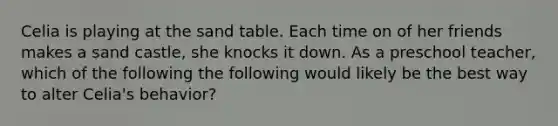 Celia is playing at the sand table. Each time on of her friends makes a sand castle, she knocks it down. As a preschool teacher, which of the following the following would likely be the best way to alter Celia's behavior?