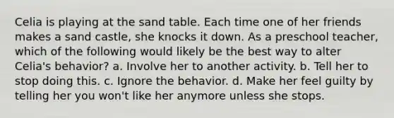 Celia is playing at the sand table. Each time one of her friends makes a sand castle, she knocks it down. As a preschool teacher, which of the following would likely be the best way to alter Celia's behavior? a. Involve her to another activity. b. Tell her to stop doing this. c. Ignore the behavior. d. Make her feel guilty by telling her you won't like her anymore unless she stops.
