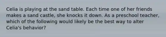 Celia is playing at the sand table. Each time one of her friends makes a sand castle, she knocks it down. As a preschool teacher, which of the following would likely be the best way to alter Celia's behavior?