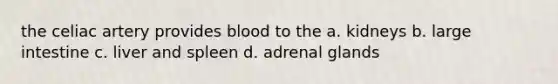 the celiac artery provides blood to the a. kidneys b. large intestine c. liver and spleen d. adrenal glands