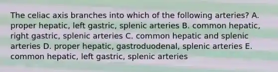 The celiac axis branches into which of the following arteries? A. proper hepatic, left gastric, splenic arteries B. common hepatic, right gastric, splenic arteries C. common hepatic and splenic arteries D. proper hepatic, gastroduodenal, splenic arteries E. common hepatic, left gastric, splenic arteries