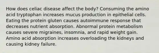 How does celiac disease affect the body? Consuming the amino acid tryptophan increases mucus production in epithelial cells. Eating the protein gluten causes autoimmune response that decreases nutrient absorption. Abnormal protein metabolism causes severe migraines, insomnia, and rapid weight gain. Amino acid absorption increases overloading the kidneys and causing kidney failure.