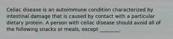 Celiac disease is an autoimmune condition characterized by intestinal damage that is caused by contact with a particular dietary protein. A person with celiac disease should avoid all of the following snacks or meals, except ________.